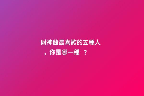財神爺最喜歡的五種人，你是哪一種？